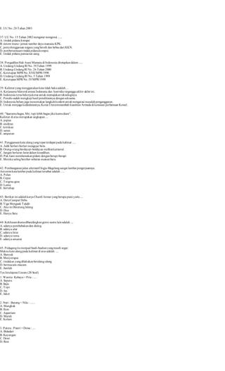 E. UU No. 28 Tahun 2003 
37. UU No. 15 Tahun 2002 mengatur mengenai ...... 
A. t indak pidana korupsi 
B. sistem mane- jemen sumber daya manusia KPK. 
C. penyelenggaraan negara yang bersih dan bebas dari KKN. 
D. pemberantasan t indak pidana korupsi. 
E. t indak pidana pencucian uang 
38. Pengadilan Hak Asasi Manusia di Indonesia ditetapkan dalam ..... 
A. Undang-Undang RI No. 39 Tahun 1999 
B. Undang-Undang RI No. 26 Tahun 2000 
C. Ketetapan MPR No. XVII/MPR/1998 
D. Undang-Undang RI No. 5 Tahun 1998 
E. Ketetapan MPR No. IV/MPR/1999 
39. Kalimat yang menggunakan kata tidak baku adalah… 
A. Kerjasama bilateral antara Indonesia dan Aust ralia terganggu akhir-akhir ini. 
B. Indonesia terus bekerja keras untuk memajukan teknologinya. 
C. Penulis sudah mengkaji hasil penelitiannya dengan seksama. 
D. Indonesia belum juga menemukan langkah konkret untuk mengatasi masalah pengangguran. 
E. Untuk menjaga kedaulatannya, Korea Utara menambah kuantitas Armada di kawasan perbatasan Korsel. 
40. "Suaramu bagus, Mir, tapi lebih bagus jika kamu diam". 
Kalimat di atas merupakan ungkapan .... 
A. pujian 
B. sindiran 
C. krit ikan 
D. saran 
E. umpatan 
41. Penggunaan kata ulang yang tepat terdapat pada kalimat …. 
A. Adik berlari-berlari mengejar bola. 
B. Orang-orang berduyun-berduyun melihat karnaval. 
C. Jangan berlarut -larut dalam kesedihan. 
D. Pak Gani membawakan pidato dengan berapi-berapi 
E. Mereka saling berebut -rebutan mainan baru. 
42. Pembangunan jalan alternatif Jogja-Magelang sangat lambat pengerjaannya. 
Ant onim kata lambat pada kalimat tersebut adalah …. 
A. Pelan 
B. Cepat 
C. Tergesa-gesa 
D. Lama 
E. bertahap 
43. Berikut ini adalah karya Chairil Anwar yang berupa puisi yaitu .... 
A. Deru Campur Debu 
B. Tiga Menguak Takdir 
C. Aku ini Binatang Jalang 
D. Doa 
E. Hanya Satu 
44. Kekhasan drama dibandingkan genre sastra lain adalah .... 
A. adanya pembabakan dan dialog 
B. adanya alur 
C. adanya latar 
D. adanya tema 
E. adanya amanat 
45. Pedagang itu menjual buah-buahan yang masih segar. 
Makna kata ulang pada kalimat di at as adalah …. 
A. Banyak 
B. Menyerupai 
C. t indakan yang dilakukan berulang-ulang 
D. bermacam-macam 
E. Jumlah 
Tes Intelejensi Umum (20 Soal) 
1. Wanita : Kebaya = Pria : .... 
A. Sepatu 
B. Baju 
C. Topi 
D. Jas 
E. Jaket 
2. Nuri : Burung = Nila : ...... 
A. Mangkuk 
B. Ikan 
C. Aquarium 
D. Marah 
E. Kolam 
3. Putera : Puteri = Dewa : .... 
A. Bidadari 
B. Kayangan 
C. Dewi 
D. Resi 
 