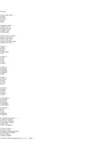 E. Nirwana 
4. Panas : Dingin = Suka : ....... 
A. Senang 
B. Bekerja 
C. Tertawa 
D. Duka 
E. Get ir 
5. Sangkuriang : Sunda = .... 
A. Oedipus : yunani 
B. Rangawarsita : jawa 
C. Himalaya : nepal 
D. Gangga : India 
E. Tensing : t ibet 
6. Selamat : Bahaya : hat i-hati : .... 
A. Rajin : malas : berlat ih 
B. Ramah : musuh : benci 
C. Ujian : bodoh : gagal 
D. Perangi : kebiasaan : nasehat 
E. Berhasil : soal : tekun 
7. Hayat i >< ..... 
A. Hidup 
B. Biologi 
C. Baka 
D. Aneka Ragam 
E. Sama 
8. Nirwana >< ..... 
A. Tukul 
B. Ikan 
C. Dunia 
D. Alam 
E. Arwana 
9. Kendala >< .... 
A. Kekerasan 
B. Pendukung 
C. Manifestasi 
D. Bimbingan 
E. Gejala 
10. Baku = .... 
A. Perkiraan 
B. Standar 
C. Umum 
D. Normal 
E. Asli 
11. Protesis = .... 
A. Hipotesis 
B. Praduga 
C. Buatan 
D. Disertasi 
E. Thesis 
12. Sine Qua Non = .... 
A. Tiada berair 
B. Harus Ada 
C. Air Mineral 
D. Kelengkapan 
E. Selalu Negat if 
13. Jumantara = ..... 
A. Darat 
B. Laut 
C. Udara 
D. Kepulauan 
E. Dirgantara 
14. Tanjung Perak : Surabaya = .... : .... 
A. O’Hara : Los Angeles 
B. Boom Baru : Palembang 
C. Sunda Kelapa : Bandung 
D. Arun : Aceh 
E. Papua : tembagapura 
15. Insentif : Prestasi = .... : .... 
A. Mot ivasi = kinerja 
B. Kebutuhan : pemenuhan kebutuhan 
C. Penghormatan : kepribadian 
D. Hak : kewajiban 
E. Hadiah : pengabdian 
16. Angka ke-10 dari deret angka berikut ini : 3, 5, 7, 9, …. adalah … 
 