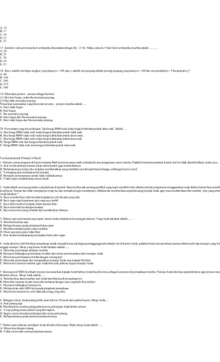 A. 13 
B. 17 
C. 19 
D. 21 
E. 25 
17. Jumlah n suku pertama deret aritmatika dinyatakan dengan Sn = 2+4n. Maka, suku ke-9 dari deret aritmatika tersebut adalah ………. 
A. 28 
B. 35 
C. 38 
D. 43 
E. 51 
18. Jika x adalah sisi bujur sangkar yang luasnya = 100, dan y adalah sisi panjang sebuah persegi panjang yang luasnya = 100 dan sisi pendeknya = 5 berapakah xy? 
A. 80 
B. 180 
C. 200 
D. 275 
E. 300 
19. Diketahui premis – premis sebagai berikut : 
(1) Jika hari hujan, maka ibu memakai payung 
(2) Ibu t idak memakai payung 
Penarikan kesimpulan yang benar dari premis – premis t ersebut adalah …. 
A. Hari t idak hujan 
B. Hari hujan 
C. Ibu memakai payung 
D. Hari hujan dan Ibu memakai payung 
E. Hari t idak hujan dan Ibu memakai payung 
20. P ernyataan yang set ara dengan “jika harga BBM naik maka harga kebut uhan pokok akan naik” adalah… 
A. Jika harga BBM t idak naik maka harga kebutuhan pokok tidak naik. 
B. Jika harga BBM t idak naik maka harga kebutuhan pokok akan turun. 
C. Jika harga BBM t idak naik maka harga kebutuhan pokok akan naik. 
D. Harga BBM naik dan harga kebutuhan pokok naik. 
E. Harga BBM t idak naik atau harga kebutuhan pokok akan naik. 
Tes Karakteristik Pribadi (10 Soal) 
1. Hampir semua pegawai di kantor instansi Budi meminta uang tanda terimakasih atas pengurusan surat t ertentu. P adahal menurut peraturan kantor, hal it u t idak diperbolehkan, maka saya ….. 
A. Ikut melakukannya karena rekan-rekan kantor juga melakukannya 
B. Melakukannya hanya jika terpaksa membutuhkan uang tambahan untuk keperluan keluarga, sebab gaji kantor kecil 
C. Terkadang ikut melakukan hal tersebut 
D. Berusaha semampunya untuk tidak melakukannya 
E. Tidak ingin melakukannya sama sekali 
2. Anda adalah seorang apoteker yang bekerja di apotek. Suatu ketika ada seorang pembeli yang ingin membeli obat-obatan tertentu yang harus menggunakan resep dokter karena bisa membahayakan 
kesehatan. Namun dia t idak mempunyai resep itu, dan memaksa ingin membelinya. Bahkan dia memberikan sejumlah uang kepada Anda agar mau memberikan obat tersebut . Apa yang sebaiknya 
Anda lakukan ? 
A. Saya memberikan obat tersebut kepadanya, toh tak ada yang tahu 
B. Saya ragu-ragu keputusan apa yang saya ambil 
C. Saya berkonsultasi kepada rekan sejawat dulu 
D. Saya menolaknya dengan mantap 
E. Saya menerima uang tersebut dan memberikan obatnya 
3. Dalam suatu pertemuan atau rapat, teman Anda melakukan kecurangan absensi. Yang Anda lakukan adalah ...... 
A. Membiarkannya saja 
B. Melaporkannya pada pimpinan/ketua rapat 
C. Memberitahukan pada teman terdekat 
D. Diam saja pura-pura t idak lihat 
E. Ikut -ikutan melakukannya kemudian bolos dari rapat 
4. Anda diminta oleh Direktur perusahaan untuk menjadi ketua sekaligus penanggungjawab sebuah t im di kantor Anda, padahal Anda merasa belum pantas sebab masih ada manajer yang Anda 
anggap mampu. Sikap yang harus Anda lakukan adalah ...... 
A. Menolak permintaan direktur tersebut 
B. Mempert imbangkan permintaan tersebut dan minta saran/masukan dari manajer Anda 
C. Menerima permintaan tersebut dengan senang hati 
D. Menolak permintaan dan mengusulkan manajer Anda saja kepada Direktur 
E. Menerima tawaran tersebut agar Anda bisa naik jabatan sejajar manajer Anda 
5. Seorang staf HRD di sebuah instansi menawarkan kepada Anda bahwa Anda bisa diterima sebagai karyawan di perusahaan tersebut . Namun Anda dimintai sejumlah dana agar proses tersebut 
berjalan lancar. Sikap Anda adalah ..... 
A. Memberikan dana tersebut asal Anda bisa bekerja di perusahaan itu 
B. Menolak tawaran itu dan mencoba melamar dengan cara yang baik/ikut seleksi 
C. Mempert imbangkan tawaran itu 
D. Melaporkan ulah HRD itu kepada pimpinan perusahaan 
E. Menerima tawaran itu, toh t idak ada orang yang tahu 
6. Sebagian rekan Anda pulang lebih awal sekitar 30 menit dari jadwal kantor. Sikap Anda.... 
A. Ikut pulang saja 
B. Membiarkan mereka pulang dulu karena pekerjaan Anda belum selesai 
C. Tetap pulang sesuai jadwal yang ditetapkan 
D. Segera menyelesaikan pekerjaan dan menyusul pulang 
E. Melaporkannya pada atasan keesokan harinya 
7. Dalam suatu diskusi, pendapat Anda ditolak oleh atasan. Maka sikap Anda adalah . .... 
A. Menerima dengan tenang 
B. Tidak terima dan minta penjelasan atasan 
 