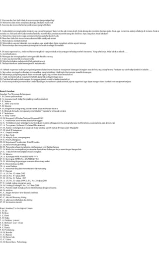 C. Kecewa dan lain kali t idak akan menyampaikan pendapat lagi 
D. Menerima dan minta penjelasan kenapa pendapat itu ditolak 
E. Kecewa dan mencoba bertanya ide atasan yang lebih baik 
8. Anda adalah seorang kepala instansi yang cukup bergengsi. Suatu ket ika ada teman akrab Anda datang dan meminta bantuan pada Anda agar menerima anaknya bekerja di instansi Anda tanpa 
melalui tes. Rekan karib Anda tersebut bersedia memberikan jaminan sejumlah uang dan fasilitas. Apa yang akan Anda lakukan? 
A. Menerima tawaran itu tanpa jaminan sebab dia sahabat karib Anda 
B. Basa-basi dulu lalu menerimanya karena t idak enak pada teman 
C. Menolaknya mentah-mentah 
D. Menolaknya secara halus dan menyarankan agar anak rekan Anda mengikuti seleksi seperti lainnya 
E. Menerimanya dan menyuruhnya mengikut i tes seleksi sebagai formalitas 
9. Di suatu supermarket, Anda melihat seorang kasir yang melakukan kecurangan terhadap pembeli tunanetra. Yang sebaiknya Anda lakukan adalah ..... 
A. membiarkannya 
B. Menegur dan mengingatkan kasir agar tidak berlaku curang 
C. Cuek saja karena bukan urusan Anda 
D. Memberitahukan pada pembeli bahwa ia dicurangi 
E. Melaporkan kasir pada atasan/pemilik supermarket 
10. Sebuah organisasi sedang mengalami permasalahan internal seputar manajemen keuangan (kerugian atau defisit yang cukup besar). Pendapat saya terhadap kondisi ini adalah …. 
A. Saya akan menjaga kerahasiaan permasalahan yang terjadi dan t idak ingin ikut campur masalah keuangan. 
B. Seharusnya pimpinan puncak dapat menindak tegas yang terlibat dalam masalah ini 
C. Tidak mempersoalkan masalah tersebut karena bukan bagian tugas saya 
D. Past ikan bahwa kepala keuangan bertanggungjawab penuh terhadap masalah ini 
E. Perlu menjelaskan permasalahan kondisi keuangan perusahaan kepada seluruh jajaran organisasi agar dapat mengevaluasi kembali rencana pembelanjaan. 
Kunci Jawaban 
Jawaban Tes Wawasan Kebangsaan: 
1. B. Zaman paleozoikum 
2. A. manusia masih hidup berpindah-pindah (nomaden) 
3. E. Nekara 
4. C. Abris sous roche 
5. D. Menhir 
6. D. pengiriman orang-orang Maluku untuk dinas militer ke Batavia 
7. E. Belanda berusaha menguasai pemerintahan Yogyakarta termasuk keraton 
8. C. Sosialisme 
9. A. Meiji Tenno 
10. B. Kongres (All Indian National Congres) 1885 
11. C. kedaulatan Mesir belum diakui oleh Inggris 
12. C. Timbulnya kaum terpelajar yang berpaham modern sehingga mereka mengetahui apa itu liberalisme, nasionalisme, dan demokrasi 
13. A. Pernyataan Unilateral (Unilateral Declaration) 
14. B. Adanya kenangan akan kejayaan masa lampau, seperti zaman Sriwijaya dan Majapahit 
15. D. kitab Wirataparwa 
16. C. Empu Panuluh 
17. A. Ken Arok 
18. B. wilayah, kota, atau penguasa 
19. E. Nilai Kebangsaan 
20. B. Keputusan Presiden dan Wakil Presiden 
21. B. philosofische grondslag 
22. D. Pancasila sebagai paradigma pembangunan kepribadian bangsa 
23. B. Selalu ikut mewujudkan perdamaian dunia lewat hubungan kerja sama dengan bangsa lain 
24. E. Tidak boleh mencampuri urusan oranglain 
25. B. Suharto 
26. A. Ketetapan MPR Nomor II/MPR/1978 
27. C. Ketetapan MPRS No. XX/MPRS/1966 
28. D. Melindungi kepentingan manusia dalam masyarakat 
29. E. Desentralisasi publik 
30. A. sosial budaya 
31. C. mencetak uang dan menentukan nilai mata uang 
32. C. Daerah 
33. A. UU No. 15 tahun 2002 
34. B. UU No. 4 Tahun 2004 
35. D. UU No. 31 Tahun 1997 
36. A. UU No. 31 tahun 1999 jo. UU No. 20 tahun 2001 
37. E. t indak pidana pencucian uang 
38. B. Undang-Undang RI No. 26 Tahun 2000 
39. C. Penulis sudah mengkaji hasil penelitiannya dengan seksama. 
40. B. sindiran 
41. C. Jangan berlarut -larut dalam kesedihan. 
42. B. Cepat 
43. C. Aku ini Binatang Jalang 
44. A. adanya pembabakan dan dialog 
45. D. bermacam-macam 
Kunci Jawaban Tes Intelejensi Umum: 
1. D. Jas 
2. B. Ikan 
3. C. Dewi 
4. D. Duka 
5. A. Oedipus : yunani 
6. E. Berhasil : soal : tekun 
7. C. Baka 
8. C. Dunia 
9. B. Pendukung 
10. B. Standar 
11. C. Buatan 
12. B. Harus Ada 
13. C. Udara 
14. B. Boom Baru : Palembang 
 