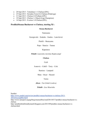 28 Sept 2013 : Tottenham 1-1 Chelsea (EPL)
25 Sept 2013 : Swindon Town 0-2 Chelsea (PialaLiga)
21 Sept 2013 : Chelsea 2-0 Fulham (EPL)
19 Sept 2013 : Chelsea 1-2 Basel (Liga Champions)
14 Sept 2013 : Everton 1-0 Chelsea (EPL)
PrediksiSteaua Bucharest vs Chelsea, starting XI :
Steaua Bucharest
Tatarusanu
Georgievski – Szukala – Gardos – Latovlevici
Pintilii – Bourceanu
Popa – Stanciu – Tanase
Kapetanos
Pelatih :Laurentiu Aurelian Reghecampf
Chelsea
Cech
Ivanovic – Cahill – Terry – Cole
Ramires – Lampard
Mata – Oscar – Hazard
Torres
Absen : Van Ginkel (cedera)
Pelatih : Jose Mourinho
Sumber:
http://www.sundul.com/review/prediksi-steaua-bucharest-vs-chelsea-2013-
2014/#ixzz2gMlx1Q2T
http://www.iamsport.org/pg/blog/emanuelllou/read/20118517/prediksi-steaua-bucharest-vs-
chelsea
http://prediksibolafriendlymatch.blogspot.com/2013/09/prediksi-steaua-bucharest-vs-
chelsea.html
 