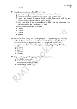 Halaman
IPA SMP
11
38. Perhatikancontoh adaptasi makhluk hidup berikut:
(1) Anak rayap menjilati dubur induknya untuk mendapatkan flagelata.
(2) Bunglon mengubah warna kulit menyesuaikan warna yang ditempati.
(3) Orang yang tinggal di dataran tinggi memiliki hemoglobin lebih banyak
dibandingkan orang yang tinggal di dataran rendah.
(4) Ikan yang hidup di laut mengeluarkan urine lebih pekat dan minum air lebih
banyak dibanding ikan yang hidup di air tawar.
Adaptasi fisiologi ditunjukkan oleh nomor ....
A. 1 dan 2
B. 2 dan 3
C. 3 dan 4
D. 4 dan 1
39. Perkawinan antara kacang ercis berbatang tinggi (TT) dengan kacang ercis berbatang
pendek (tt) diperoleh keturunan semua kacang ercis berbatang sedang (Tt). Jika F1
dikawinkan sesamanya diperoleh keturunan F2 sebanyak 200 tanaman, maka
kemungkinan dihasilkan tanaman kacang ercis yang berbatang sedang sebanyak … .
A. 50 batang
B. 75 batang
C. 100 batang
D. 150 batang
40. Pengaruh psikis yang dialami pengguna narkoba antara lain … .
A. berat badan turun drastis
B. mata menjadi merah
C. mengeluarkan keringat berlebihan
D. menjadi sangat sensitif
 