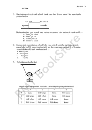 Halaman
IPA SMP
2
5. Dua buah gaya bekerja pada sebuah balok yang diam dengan massa 2 kg, seperti pada
gambar berikut:
F2 = 30 N F1 = 10 N
Berdasarkan data yang tampak pada gambar, percepatan dan arah gerak balok adalah ....
A. 5 m/s2
ke kanan
B. 5 m/s2
ke kiri
C. 10 m/s2
ke kiri
D. 10 m/s2
ke kanan
6. Seorang anak memindahkan sebuah buku yang jatuh di lantai ke atas meja. Apabila
massa buku itu 500 gram, tinggi meja 80 cm dan percepatan gravitasi 10 m/s2, usaha
yang dilakukan oleh anak tersebut adalah ....
A. 40.000 joule
B. 4.000 joule
C. 400 joule
D. 4 joule
7. Perhatikan gambar berikut!
Bagian-bagian dari pesawat sederhana katrol bergerak pada gambar di atas ....
P X Y Z
A kuasa titik tumpu beban titik kuasa
B titik tumpu titik beban beban titik kuasa
C titik beban titik kuasa titik tumpu kuasa
D Titik beban Titik tumpu Titik kuasa kuasa
Z
X Y
P
 