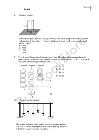 Halaman
IPA SMP
3
8. Perhatikan gambar!
Sebuah balok beton bermassa 300 kg terletak di atas tanah dengan ukuran balok seperti
pada gambar di atas. Jika g = 10 m/s2
, maka besar tekanan balok beton terhadap tanah
adalah ... N/m2
.
A. 6.000
B. 3.000
C. 1.500
D. 600
9. Pegas dengan beban m ditarik dengan gaya F dan dilepaskan sehingga pegas bergetar
seperti gambar. Jika waktu yang diperlukan untuk bergerak dari M – L – K – L - M = 0,4
sekon, maka frekuensi getarannya adalah ....
10. Perhatikan gambar berikut!
Jika bandul A diayun, maka bandul yang ikut berayun adalah ....
A. C dan E, karena panjang tali C dan E sama panjang dengan A
B. B dan C, karena keduanya berdekatan
0,5 m
m
2 m
1 m
A. 0,4 Hz
B. 2,5 Hz
C. 5,0 Hz
D. 10 Hz
K
L
M
F
F
F
m
m
m
A
B
C
D
E
 