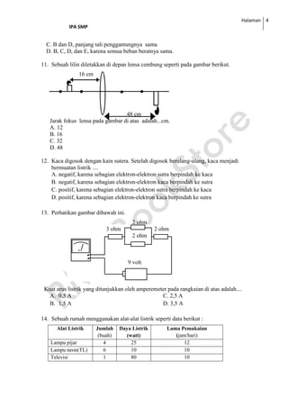 Halaman
IPA SMP
4
C. B dan D, panjang tali penggantungnya sama
D. B, C, D, dan E, karena semua beban beratnya sama.
11. Sebuah lilin diletakkan di depan lensa cembung seperti pada gambar berikut.
16 cm
48 cm
Jarak fokus lensa pada gambar di atas adalah...cm.
A. 12
B. 16
C. 32
D. 48
12. Kaca digosok dengan kain sutera. Setelah digosok berulang-ulang, kaca menjadi
bermuatan listrik ....
A. negatif, karena sebagian elektron-elektron sutra berpindah ke kaca
B. negatif, karena sebagian elektron-elektron kaca berpindah ke sutra
C. positif, karena sebagian elektron-elektron sutra berpindah ke kaca
D. positif, karena sebagian elektron-elektron kaca berpindah ke sutra
13. Perhatikan gambar dibawah ini.
2 ohm
3 ohm 2 ohm
2 ohm
9 volt
Kuat arus listrik yang ditunjukkan oleh amperemeter pada rangkaian di atas adalah....
A. 0,5 A C. 2,5 A
B. 1,5 A D. 3,5 A
14. Sebuah rumah menggunakan alat-alat listrik seperti data berikut :
Alat Listrik Jumlah
(buah)
Daya Listrik
(watt)
Lama Pemakaian
(jam/hari)
Lampu pijar 4 25 12
Lampu neon(TL) 6 10 10
Televisi 1 80 10
 