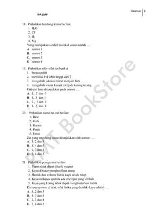 Halaman
IPA SMP
6
18. Perhatikan lambang kimia berikut.
1. H2O
2. Cl-
3. H2
4. Mg
Yang merupakan simbol molekul unsur adalah ….
A. nomor 1
B. nomor 2
C. nomor 3
D. nomor 4
19. Perhatikan sifat-sifat zat berikut
1. berasa pahit
2. memiliki PH lebih tinggi dari 7
3. mengubah lakmus merah menjadi biru
4. mengubah warna kunyit menjadi kuning terang.
Ciri-ciri basa ditunjukkan pada nomor ….
A. 1, 2 dan 3
B. 1, 3 dan 4
C. 2 , 3 dan 4
D. 1, 2, dan 4
20. Perhatikan nama zat-zat berikut
1. Besi
2. Gula
3. Garam
4. Perak
5. Emas
Zat yang tergolong unsur ditunjukkan oleh nomor ….
A. 1, 2 dan 3
B. 1, 4 dan 5
C. 2, 3 dan 5
D. 2, 4 dan 5
21. Perhatikan pernyataan berikut
1. Papan tidak dapat ditarik magnet
2. Kayu dibakar menghasilkan arang
3. Bentuk dan volume balok kayu selalu tetap
4. Kayu melapuk apabila ada ditempat yang lembab
5. Kayu yang kering tidak dapat menghantarkan listrik
Dari pernyataan di atas, sifat fisika yang dimiliki kayu adalah ….
A. 1, 2 dan 3
B. 1, 3 dan 5
C. 2, 3 dan 4
D. 3, 4 dan 5
 