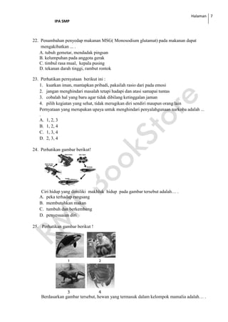 Halaman
IPA SMP
7
22. Penambahan penyedap makanan MSG( Monosodium glutamat) pada makanan dapat
mengakibatkan ... .
A. tubuh gemetar, mendadak pingsan
B. kelumpuhan pada anggota gerak
C. timbul rasa mual, kepala pusing
D. tekanan darah tinggi, rambut rontok
23. Perhatikan pernyataan berikut ini :
1. kuatkan iman, mantapkan pribadi, pakailah rasio dari pada emosi
2. jangan menghindari masalah tetapi hadapi dan atasi samapai tuntas
3. cobalah hal yang baru agar tidak dibilang ketinggalan jaman
4. pilih kegiatan yang sehat, tidak merugikan diri sendiri maupun orang lain
Pernyataan yang merupakan upaya untuk menghindari penyalahgunaan narkoba adalah ...
.
A. 1, 2, 3
B. 1, 2, 4
C. 1, 3, 4
D. 2, 3, 4
24. Perhatikan gambar berikut!
Ciri hidup yang dimiliki makhluk hidup pada gambar tersebut adalah… .
A. peka terhadap rangsang
B. membutuhkan makan
C. tumbuh dan berkembang
D. penyesuaian diri
25. Perhatikan gambar berikut !
1 2
3 4
Berdasarkan gambar tersebut, hewan yang termasuk dalam kelompok mamalia adalah… .
 