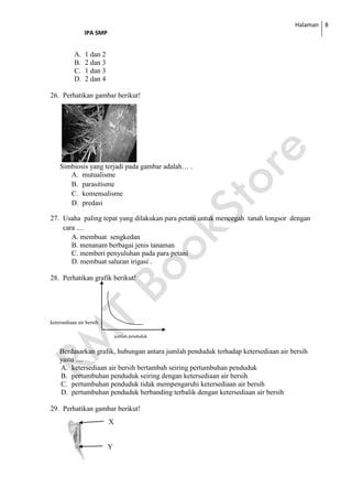 Halaman
IPA SMP
8
A. 1 dan 2
B. 2 dan 3
C. 1 dan 3
D. 2 dan 4
26. Perhatikan gambar berikut!
Simbiosis yang terjadi pada gambar adalah… .
A. mutualisme
B. parasitisme
C. komensalisme
D. predasi
27. Usaha paling tepat yang dilakukan para petani untuk mencegah tanah longsor dengan
cara ....
A. membuat sengkedan
B. menanam berbagai jenis tanaman
C. memberi penyuluhan pada para petani
D. membuat saluran irigasi .
28. Perhatikan grafik berikut!
ketersediaan air bersih
jumlah penduduk
Berdasarkan grafik, hubungan antara jumlah penduduk terhadap ketersediaan air bersih
yaitu ....
A. ketersediaan air bersih bertambah seiring pertumbuhan penduduk
B. pertumbuhan penduduk seiring dengan ketersediaan air bersih
C. pertumbuhan penduduk tidak mempengaruhi ketersediaan air bersih
D. pertumbuhan penduduk berbanding terbalik dengan ketersediaan air bersih
29. Perhatikan gambar berikut!
X
Y
 