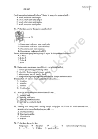 Halaman
IPA SMP
9
Sendi yang ditunjukkan oleh huruf X dan Y secara berurutan adalah...
A. sendi putar dan sendi engsel
B. sendi peluru dan sendi engsel
C. sendi peluru dan sendi pelana
D. sendi putar dan sendi pelana
30. Perhatikan gambar dan pernyataan berikut!
1). Pencernaan makanan secara mekanis
2). Pencernaan makanan secara kimiawi
3). Penyerapan sari- sari makanan
4). Pengasaman makanan oleh HCl
Proses pencernaan yang berlangsung di organ X ditunjukkan oleh nomor....
A. 1 dan 2
B. 2 dan 3
C. 3 dan 4
D. 4dan 1
31. Suatu organ pernapasan memiliki ciri-ciri sebagai berikut:
1) Berupa gelembung-gelembung udara
2) Memiliki dinding yang tipis dan lembab
3) Mengandung banyak kapiler darah
4) Tempat berlangsungnya pertukaran oksigen dengan karbondioksida
Berdasarkan ciri-cirinya organ yang dimaksud adalah ... .
A. bronkhus
B. alveolus
C. trakhea
D. bronkheolus
32. Alat-alat peredaran darah manusia terdiri atas … .
A. jantung, hati
B. jantung, paru-paru
C. jantung, pembuluh darah
D. paru-paru, pembuluh darah
33. Seorang anak mengalami kencing hampir setiap jam sekali dan dia selalu merasa haus.
Anak tersebut mengalami gejala penyakit … .
A. Diabetes mellitus
B. Diabetes insipidus
C. Albuminuria
D. Nefritis
34. Perhatikan skema berikut!
Rangsangan Reseptor … X … sumsum tulang belakang
… Y … Efektor gerak refleks
X
 
