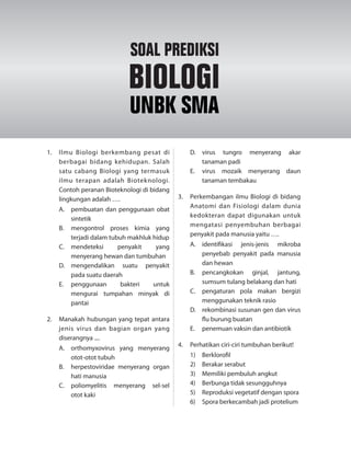 1. Ilmu Biologi berkembang pesat di
berbagai bidang kehidupan. Salah
satu cabang Biologi yang termasuk
ilmu terapan adalah Bioteknologi.
Contoh peranan Bioteknologi di bidang
lingkungan adalah ….
A. pembuatan dan penggunaan obat
sintetik
B. mengontrol proses kimia yang
terjadi dalam tubuh makhluk hidup
C. mendeteksi penyakit yang
menyerang hewan dan tumbuhan
D. mengendalikan suatu penyakit
pada suatu daerah
E. penggunaan bakteri untuk
mengurai tumpahan minyak di
pantai
2. Manakah hubungan yang tepat antara
jenis virus dan bagian organ yang
diserangnya ....
A. orthomyxovirus yang menyerang
otot-otot tubuh
B. herpestoviridae menyerang organ
hati manusia
C. poliomyelitis menyerang sel-sel
otot kaki
D. virus tungro menyerang akar
tanaman padi
E. virus mozaik menyerang daun
tanaman tembakau
3. Perkembangan ilmu Biologi di bidang
Anatomi dan Fisiologi dalam dunia
kedokteran dapat digunakan untuk
mengatasi penyembuhan berbagai
penyakit pada manusia yaitu ….
A. identifikasi jenis-jenis mikroba
penyebab penyakit pada manusia
dan hewan
B. pencangkokan ginjal, jantung,
sumsum tulang belakang dan hati
C. pengaturan pola makan bergizi
menggunakan teknik rasio
D. rekombinasi susunan gen dan virus
flu burung buatan
E. penemuan vaksin dan antibiotik
4. Perhatikan ciri-ciri tumbuhan berikut!
1) Berklorofil
2) Berakar serabut
3) Memiliki pembuluh angkut
4) Berbunga tidak sesungguhnya
5) Reproduksi vegetatif dengan spora
6) Spora berkecambah jadi protelium
SOAL PREDIKSI
BIOLOGI
UNBK SMA
 