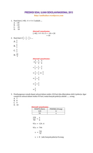 1. Hasil dari (–40) : 4 + 4 × 5 adalah ....
   A. –30
   B. –10
   C. 25
   D. 10
                              Alternatif penyelesaian:
                               (–40) : 4 + 4 × 5 = –10 + 20
                                                 = 10
2. Hasil dari            = ....
   A.

   B.

   C.

   D.
                              Alternatif penyelesaian:




                              =


                              =

                              =

                              =

                              =

3. Pembangunan rumah dapat selesai dalam waktu 124 hari jika dikerjakan oleh 6 pekerja. Agar
   rumah itu selesai dalam waktu 93 hari, maka banyak pekerja adalah ....... orang
   A. 7
   B. 8
   C. 9
   D. 10
                            Alternatif penyelesaian:
                                WAKTU (Hari)         PEKERJA (Orang)
                                     124                      6
                                     93                       x




                              93 x = 124 . 6

                              93 x = 744

                                  x =

                                  x = 8 Jadi, banyak pekerja 8 orang
 