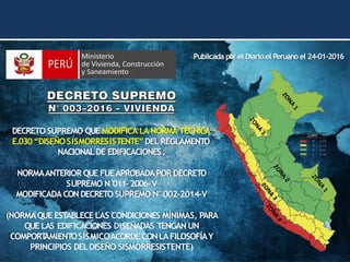 DECRETO SUPREMO QUE MODIFICA LA NORMA TÉCNICA
E.030“DISEÑOSISMORRESISTENTE”DELREGLAMENTO
NACIONALDE EDIFICACIONES.
NORMAANTERIOR QUE FUEAPROBADAPOR DECRETO
SUPREMO N°
011–2006–V
MODIFICADA CON DECRETO SUPREMO N°002–2014–V
(NORMAQUE ESTABLECE LAS CONDICIONES MÍNIMAS, PARA
QUE LAS EDIFICACIONES DISEÑADAS TENGAN UN
COMPORT
AMIENTOSÍSMICOACORDE CON LAFILOSOFÍAY
PRINCIPIOS DELDISEÑO SISMORRESISTENTE)
Publicada porel Diario el Peruano el 24-01-2016
 