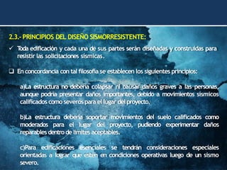 2.3.-PRINCIPIOS DEL DISEÑO SISMORRESISTENTE:
✓ T
oda edificación y cada una de sus partes serán diseñadas y construidas para
resistir las solicitaciones sísmicas.
❑ En concordancia con tal filosofía se establecen los siguientes principios:
a)La estructura no debería colapsar ni causar daños graves a las personas,
aunque podría presentar daños importantes, debido a movimientos sísmicos
calificados como severospara el lugar delproyecto.
b)La estructura debería soportar movimientos del suelo calificados como
moderados para el lugar del proyecto, pudiendo experimentar daños
reparables dentrodelimites aceptables.
c)Para edificaciones esenciales se tendrán consideraciones especiales
orientadas a lograr que estén en condiciones operativas luego de un sismo
severo.
 