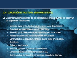 2.4.-CONCEPCIÓN ESTRUCTURAL SISMORRESISTENTE:
❑ El comportamiento sísmico de las edificaciones mejora cuando se observan
las siguientes condiciones:
✓ Simetría, tanto enla distribución de masas como derigideces.
✓ Peso Mínimo, especialmenteenlos pisos altos.
✓ Selección y uso adecuado delos materiales deconstrucción.
✓ Resistencia adecuada delos elementos estructurales.
✓ Continuidad enla estructura, tanto enplanta como enelevación.
✓ Ductilidad.
✓ Deformación limitada.
✓ Inclusión delíneas sucesivas deresistencia.
✓ Consideración delas condiciones locales (Z).
✓ Buena práctica constructiva e inspección estructural rigurosa.
 