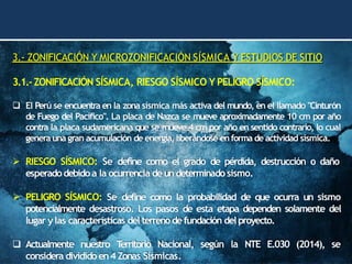 3.- ZONIFICACIÓN Y MICROZONIFICACIÓN SÍSMICA Y ESTUDIOS DE SITIO
3.1.-ZONIFICACIÓN SÍSMICA, RIESGO SÍSMICO Y PELIGRO SÍSMICO:
❑ El Perú se encuentra en la zona sísmica más activa del mundo, en el llamado "Cinturón
de Fuego del Pacífico". La placa de Nazca se mueve aproximadamente 10 cm por año
contra la placa sudamericana que se mueve 4 cm por año en sentido contrario, lo cual
genera una gran acumulación de energía,liberándose enforma de actividad sísmica.
➢ RIESGO SÍSMICO: Se define como el grado de pérdida, destrucción o daño
esperadodebidoa la ocurrencia deundeterminadosismo.
➢ PELIGRO SÍSMICO: Se define como la probabilidad de que ocurra un sismo
potencialmente desastroso. Los pasos de esta etapa dependen solamente del
lugar ylas características del terrenodefundación delproyecto.
❑ Actualmente nuestro T
erritorio Nacional, según la NTE E.030 (2014), se
considera dividido en4 Zonas Sísmicas.
 