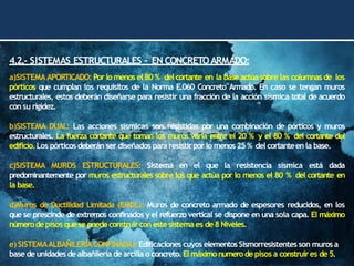 4.2.- SISTEMAS ESTRUCTURALES – EN CONCRETOARMADO:
a)SISTEMA APORTICADO: Por lo menos el 80 % del cortante en la base actúa sobre las columnas de los
pórticos que cumplan los requisitos de la Norma E.060 Concreto Armado. En caso se tengan muros
estructurales, estos deberán diseñarse para resistir una fracción de la acción sísmica total de acuerdo
con su rigidez.
b)SISTEMA DUAL: Las acciones sísmicas son resistidas por una combinación de pórticos y muros
estructurales. La fuerza cortante que toman los muros varía entre el 20 % y el 80 % del cortante del
edificio.Los pórticos deberán ser diseñados para resistirpor lo menos25 % del cortanteenla base.
c)SISTEMA MUROS ESTRUCTURALES: Sistema en el que la resistencia sísmica está dada
predominantemente por muros estructurales sobre los que actúa por lo menos el 80 % del cortante en
la base.
d)Muros de Ductilidad Limitada (EMDL): Muros de concreto armado de espesores reducidos, en los
que se prescinde de extremos confinados y el refuerzo vertical se dispone en una sola capa. El máximo
númerodepisos quese puede construircon estesistemaes de8 Niveles.
e)SISTEMAALBAÑILERÍACONFINADA): Edificaciones cuyos elementosSismorresistentes son murosa
base deunidades dealbañilería de arcilla o concreto.El máximonumerode pisos a construires de5.
 
