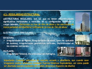 4.3.- REGULARIDAD ESTRUCTURAL:
a)ESTRUCTURAS REGULARES: Son las que no tienen discontinuidades
significativas horizontales o verticales en su configuración resistente a
cargas laterales. Estructuras no mas de 45m de altura y las estructuras de
muros portantes deAlbañilería Confinada de nomas de 15mde altura.
b) ESTRUCTURAS IRREGULARES:
ENAL
TURA:
➢ Irregularidades de Rigidez, Irregularidades de Masa. (pero No Aplicable
en Azoteas), Irregularidades geométricas verticales, Discontinuidad en
los sistemas resistentes.
EN PLANT
A:
➢ Irregularidad T
orsional, Discontinuidaddel Diafragma.
Importante: Cualquier estructura de concreto armado o albañilería, aun cuando sean
irregulares podrán analizarse mediante Fuerzas Estáticas Equivalentes, así como puede
ser diseñada usando resultados del análisis dinámicos (Espectro de diseño)
 