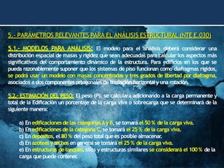 5.- PARÁMETROS RELEVANTES PARA EL ANÁLISIS ESTRUCTURAL (NTE E.030)
5.1.- MODELOS PARA ANÁLISIS: El modelo para el análisis deberá considerar una
distribución espacial de masas y rigidez que sean adecuadas para calcular los aspectos más
significativos del comportamiento dinámico de la estructura. Para edificios en los que se
pueda razonablemente suponer que los sistemas de piso funcionan como diafragmas rígidos,
se podrá usar un modelo con masas concentradas y tres grados de libertad por diafragma,
asociados a dos componentesortogonales de traslación horizontaly una rotación.
5.2.- ESTIMACIÓN DEL PESO: El peso (P), se calculará adicionando a la carga permanente y
total de la Edificación un porcentaje de la carga viva o sobrecarga que se determinará de la
siguiente manera:
a) Enedificacionesde las categoríasAy B, se tomará el 50% de la carga viva.
b) Enedificaciones de la categoría C,se tomará el 25 % de la carga viva.
c) Endepósitos,el 80% del peso total quees posible almacenar
.
d) Enazoteas y techos engeneral se tomará el 25 % de la carga viva.
e) En estructuras de tanques,silos y estructuras similares se considerará el 100% de la
carga quepuede contener
.
 