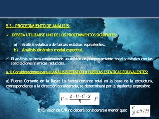 5.3.- PROCEDIMIENTODE ANÁLISIS:
➢ DEBERÁ UTILIZARSE UNO DE LOS PROCEDIMIENTOS SIGUIENTES:
a) Análisis estáticoo de fuerzas estáticas equivalentes.
b) Análisis dinámico modal espectral.
✓ El análisis se hará considerando un modelo de comportamiento lineal y elástico con las
solicitaciones sísmicas reducidas.
a.1) Consideracionespara el ANÁLISIS ESTÁTICO o FUERZAS ESTÁTICAS EQUIVALENTES:
a) Fuerza Cortante en la Base: La fuerza cortante total en la base de la estructura,
correspondiente a la dirección considerada, se determinarápor la siguiente expresión:
b) El valor de C/R no deberá considerarsemenor que:
 