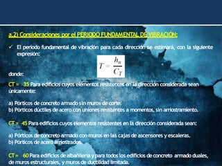 a.2) Consideraciones porel PERIODOFUNDAMENTALDE VIBRACIÓN:
✓ El período fundamental de vibración para cada dirección se estimará, con la siguiente
expresión:
donde:
CT = 35 Para edificios cuyos elementos resistentes en la dirección considerada sean
únicamente:
a) Pórticos deconcreto armado sinmuros de corte.
b) Pórticos dúctiles de acero con uniones resistentes a momentos,sin arriostramiento.
CT= 45Para edificios cuyos elementos resistentes enla dirección considerada sean:
a) Pórticos de concreto armado con muros enlas cajas de ascensores y escaleras.
b) Pórticos deacero arriostrados.
CT= 60Para edificiosdealbañileríaypara todoslos edificios deconcreto armadoduales,
de muros estructurales, y muros de ductilidad limitada.
 