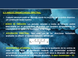 b.1) ANÁLISIS DINÁMICOMODAL ESPECTRAL:
➢ Cualquier estructura puede ser diseñada usando los resultados de los análisis dinámicos
por combinaciónmodal espectral
✓ MODOS DE VIBRACIÓN: Los periodos naturales y modos de vibración podrán
determinarse por un procedimiento de análisis que considere apropiadamente las
características de rigidez yla distribución de las masas.
✓ ACELERACIÓN ESPECTRAL: Para cada una de las direcciones horizontales
analizadas se utilizará un espectroinelástico, definido por:
✓ EXCENTRICIDAD ACCIDENTAL: La incertidumbre en la localización de los centros de
masa en cada nivel, se considerará mediante una excentricidad accidental
perpendicular a la dirección del sismo igual a 0,05 veces la dimensión del edificio
enla dirección perpendicular a la dirección deanálisis. Es decir: Excentricidad = 5%
 