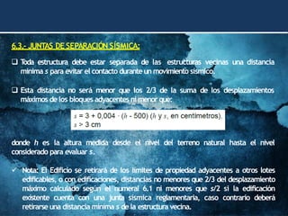 6.3.- JUNTAS DE SEPARACIÓN SÍSMICA:
❑ T
oda estructura debe estar separada de las estructuras vecinas una distancia
mínima s para evitar el contacto duranteun movimiento sísmico.
❑ Esta distancia no será menor que los 2/3 de la suma de los desplazamientos
máximos delos bloques adyacentes ni menor que:
donde h es la altura medida desde el nivel del terreno natural hasta el nivel
considerado para evaluar s.
✓ Nota: El Edificio se retirará de los límites de propiedad adyacentes a otros lotes
edificables, o con edificaciones, distancias no menores que 2/3 del desplazamiento
máximo calculado según el numeral 6.1 ni menores que s/2 si la edificación
existente cuenta con una junta sísmica reglamentaria, caso contrario deberá
retirarseuna distancia mínima s dela estructura vecina.
 