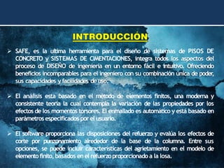 ➢ SAFE, es la ultima herramienta para el diseño de sistemas de PISOS DE
CONCRETO y SISTEMAS DE CIMENTACIONES, integra todos los aspectos del
proceso de DISEÑO de ingeniería en un entorno fácil e intuitivo. Ofreciendo
beneficios incomparables para el ingeniero con su combinación única de poder
,
sus capacidades yfacilidades deuso.
➢ El análisis esta basado en el método de elementos finitos, una moderna y
consistente teoría la cual contempla la variación de las propiedades por los
efectos de los momentos torsores. El enmallado es automático y está basado en
parámetros especificados porel usuario.
➢ El software proporciona las disposiciones del refuerzo y evalúa los efectos de
corte por punzonamiento alrededor de la base de la columna. Entre sus
opciones, se puede incluir características del agrietamiento en el modelo de
elementofinito,basados enel refuerzoproporcionado a la losa.
 