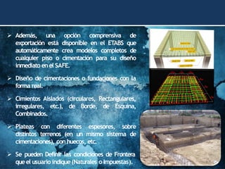 ➢ Además, una opción comprensiva de
exportación está disponible en el ETABS que
automáticamente crea modelos completos de
cualquier piso o cimentación para su diseño
inmediato enel SAFE.
➢ Diseño de cimentaciones o fundaciones con la
forma real.
➢ Cimientos Aislados (circulares, Rectangulares,
irregulares, etc.), de Borde, de Esquina,
Combinados.
➢ Plateas con diferentes espesores, sobre
distintos terrenos (en un mismo sistema de
cimentaciones), con huecos, etc.
➢ Se pueden Definir las condiciones de Frontera
queel usuario indique(Naturales o Impuestas).
 