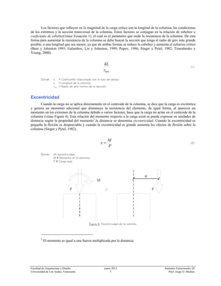 Facultad de Arquitectura y Diseño enero 2013 Sistemas Estructurales 20
Universidad de Los Andes, Venezuela. 3 Prof. Jorge O. Medina
Los factores que influyen en la magnitud de la carga crítica son la longitud de la columna, las condiciones
de los extremos y la sección transversal de la columna. Estos factores se conjugan en la relación de esbeltez o
coeficiente de esbeltez(véase Ecuación 1), el cual es el parámetro que mide la resistencia de la columna. De esta
forma para aumentar la resistencia de la columna se debe buscar la sección que tenga el radio de giro más grande
posible, o una longitud que sea menor, ya que de ambas formas se reduce la esbeltez y aumenta el esfuerzo crítico
(Beer y Johnston 1993; Galambos, Lin y Johnston, 1999; Popov, 1996; Singer y Pytel, 1982; Timoshenko y
Young, 2000).
minr
kL
(1)
Donde: k ≡ Coeficiente relacionado con el tipo de apoyo;
L ≡ Longitud de la columna;
rmin ≡ Radio de giro mínimo de la sección.
Excentricidad
Cuando la carga no se aplica directamente en el centroide de la columna, se dice que la carga es excéntrica
y genera un momento adicional que disminuye la resistencia del elemento, de igual forma, al aparecer un
momento en los extremos de la columna debido a varios factores, hace que la carga no actúe en el centroide de la
columna (véase Figura 4). Esta relación del momento respecto a la carga axial se puede expresar en unidades de
distancia según la propiedad del momento3
,la distancia se denomina excentricidad. Cuando la excentricidad es
pequeña la flexión es despreciable y cuando la excentricidad es grande aumenta los efectos de flexión sobre la
columna (Singer y Pytel, 1982).
P
M
e = (2)
Donde: e≡ excentricidad,
M ≡ Momento en el extremo;
P ≡ Carga axial.
Figura 4. Excentricidad de la columna.
3
El momento es igual a una fuerza multiplicada por la distancia.
L
e
P P
M
 
