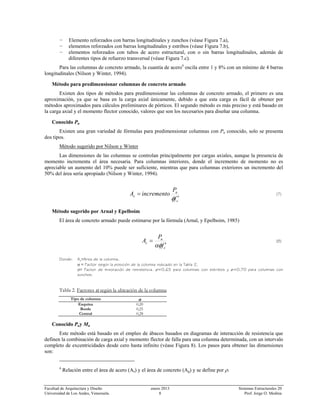 Facultad de Arquitectura y Diseño enero 2013 Sistemas Estructurales 20
Universidad de Los Andes, Venezuela. 8 Prof. Jorge O. Medina
− Elemento reforzados con barras longitudinales y zunchos (véase Figura 7.a),
− elementos reforzados con barras longitudinales y estribos (véase Figura 7.b),
− elementos reforzados con tubos de acero estructural, con o sin barras longitudinales, además de
diferentes tipos de refuerzo transversal (véase Figura 7.c).
Para las columnas de concreto armado, la cuantía de acero4
oscila entre 1 y 8% con un mínimo de 4 barras
longitudinales (Nilson y Winter, 1994).
Método para predimensionar columnas de concreto armado
Existen dos tipos de métodos para predimensionar las columnas de concreto armado, el primero es una
aproximación, ya que se basa en la carga axial únicamente, debido a que esta carga es fácil de obtener por
métodos aproximados para cálculos preliminares de pórticos. El segundo método es más preciso y está basado en
la carga axial y el momento flector conocido, valores que son los necesarios para diseñar una columna.
Conocido Pu
Existen una gran variedad de fórmulas para predimensionar columnas con Pu conocido, solo se presenta
dos tipos.
Método sugerido por Nilson y Winter
Las dimensiones de las columnas se controlan principalmente por cargas axiales, aunque la presencia de
momento incrementa el área necesaria. Para columnas interiores, donde el incremento de momento no es
apreciable un aumento del 10% puede ser suficiente, mientras que para columnas exteriores un incremento del
50% del área sería apropiado (Nilson y Winter, 1994).
c
u
c
f
P
incrementoA
′
=
φ
(7)
Método sugerido por Arnal y Epelboim
El área de concreto armado puede estimarse por la fórmula (Arnal, y Epelboim, 1985)
c
u
c
f
P
A
′
=
αφ
(8)
Donde: Ac≡Area de la columna,
α ≡ Factor según la posición de la columna indicado en la Tabla 2,
ø≡ Factor de minoración de resistencia. ø=0,65 para columnas con estribos y ø=0,70 para columnas con
zunchos.
Tabla 2. Factores α según la ubicación de la columna
Tipo de columna α
Esquina 0,20
Borde 0,25
Central 0,28
Conocido Puy Mu
Este método está basado en el empleo de ábacos basados en diagramas de interacción de resistencia que
definen la combinación de carga axial y momento flector de falla para una columna determinada, con un intervalo
completo de excentricidades desde cero hasta infinito (véase Figura 8). Los pasos para obtener las dimensiones
son:
4
Relación entre el área de acero (As) y el área de concreto (Ag) y se define por ρ.
 