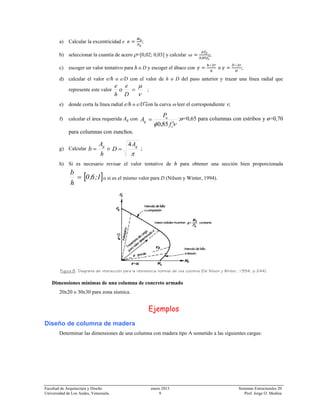 Facultad de Arquitectura y Diseño enero 2013 Sistemas Estructurales 20
Universidad de Los Andes, Venezuela. 9 Prof. Jorge O. Medina
a) Calcular la excentricidad e ;
b) seleccionar la cuantía de acero ρ=[0,02; 0,03] y calcular
,
;
c) escoger un valor tentativo para h o D y escoger el ábaco con ;
d) calcular el valor e/h o e/D con el valor de h o D del paso anterior y trazar una línea radial que
represente este valor
ν
μ
=
D
e
h
e
o ;
e) donde corta la línea radial e/h o e/D con la curva ω leer el correspondiente ν;
f) calcular el área requerida Ag con
νφ c
u
g
f
P
A
′
=
85,0
;ø=0,65 para columnas con estribos y ø=0,70
para columnas con zunchos.
g) Calcular
h
A
b g
= o
π
gA
D
4
= ;
h) Si es necesario revisar el valor tentativo de h para obtener una sección bien proporcionada
[ ]1;6,0
h
b
= o si es el mismo valor para D (Nilson y Winter, 1994).
Figura 8. Diagrama de interacción para la resistencia nominal de una columna (De Nilson y Winter, 1994, p.244).
Dimensiones mínimas de una columna de concreto armado
20x20 o 30x30 para zona sísmica.
Ejemplos
Diseño de columna de madera
Determinar las dimensiones de una columna con madera tipo A sometido a las siguientes cargas:
 
