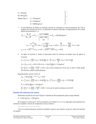 Facultad de Arquitectura y Diseño enero 2013 Sistemas Estructurales 20
Universidad de Los Andes, Venezuela. 10 Prof. Jorge O. Medina
P= 11034 kgf
M= 993 kgf*m
Madera Tipo A: Fc= 149 kgf/cm2
;
Fb= 210 kgf/cm2
;
E= 130000 kgf/cm2
1. El procedimiento de diseño en columnas consiste en comprobar la columna propuesta, por ello se
propone una columna de 14x14 y se determina el esfuerzo admisible a compresión para ello se debe
aplicar las Ecuaciones 5 y 4.
( )
03,201
14
300*65,0
130000*3,0
22
=⇒
⎟
⎠
⎞
⎜
⎝
⎛
=⇒= cEcE
e
cE
cE FF
dL
EK
F kgf/cm2
1
2
1
,
2 0,8
1,47
,
0,8
1,69
1,47 1,47 1,69 0,78
2. Se aplica la Ecuación 3, donde se determinan todos los esfuerzos de trabajo antes de aplicar la
Ecuación.
56,30 ; 217,13
149 0,78 116,22 yFb= 210 kgf/cm2
1
,
,
,
1,52 1no sirvela columna de 14x14, por lo tanto se debe probar
otra sección y repetir el procedimiento.
Segunda prueba, sección 14x19 cm
201,03 (ver nota 5)
0,78
41,48 ; 117,89
116,22 yFb= 210 kgf/cm2
1
,
,
,
0,92 1sirve por lo tanto la columna es de 14x19.
Diseño de columna de acero
Determinar el perfil de acero de la Figura 8 a diseñar por flexocompresión, para la carga indicada:
Pu =15447 kgf; Mu = 1390 kgf*m
De la Figura 6 se tiene que k= 0,65 al contrastar con la Figura 9 y L es 3 m. Siguiendo el procedimiento de
elementos sometidos a fuerzas de compresión en acero, tenemos:
5
Por ser la misma dimensión mínima el resultado es igual al caso anterior, ya que los valores del material
son iguales.
l=3
 