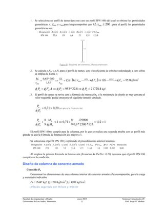 Facultad de Arquitectura y Diseño enero 2013 Sistemas Estructurales 20
Universidad de Los Andes, Venezuela. 11 Prof. Jorge O. Medina
1. Se selecciona un perfil de tanteo (en este caso un perfil IPN 160) del cual se obtiene las propiedades
geométricas A, Zmax y rmin,para luegocomprobar que 200min ≤rkL ; para el perfil, las propiedades
geométricas son:
Designación A (cm2
) Zy (cm3
) ry (cm) Zz(cm3
) rz (cm) k*L/rmin
IPN 160 22,8 135 6,4 25 1,55 125,8
Figura 9. Esquema del elemento a flexocompresión.
2. Se calcula øcFcr y øcPn para el perfil de tanteo, con el coeficiente de esbeltez redondeado a cero cifras
se emplea la Tabla 1;
126
55,1
300*65,0
minmin
=⇒=
r
kL
r
kL ; ( ) 953126 1
min =⎯⎯ →⎯⇒⎯⎯ →⎯ crc
tabla
crc
tabla
FFrkL φφ kgf/cm2
4,217288,22*953 =⇒=⇒= ncnccrcnc PPAFP φφφφ kgf
3. El perfil de tanteo se revisa con la fórmula de interacción, si la resistencia de diseño es muy cercana al
valor requerido puede ensayarse el siguiente tamaño tabulado.
20,071,0 >=
nc
u
P
P
φ
(se aplica la Ecuación 4a)
112,1
135*2500*9,0
139000
9
8
71,01
9
8
>=+⇒≤+
nb
u
nc
u
M
M
P
P
φφ
El perfil IPN 160no cumple para la columna, por lo que se realiza una segunda prueba con un perfil más
grande ya que la Fórmula de Interacción dio mayor a 1.
Se selecciona el perfil IPN 180 y repitiendo el procedimiento anterior tenemos:
Designación A (cm2
) Zy (cm3
) ry (cm) Zz (cm3
) rz (cm) k*L/rmin k*L/rmin φFcr Pu/Pn Interacción
IPN 180 27,9 185 7,2 33,6 1,71 114,0 114 1103 0,502 0,80
Al emplear la primera Fórmula de Interacción (Ecuación 4a Pu/Pn> 0,20), tenemos que el perfil IPN 180
cumple con la condición.
Diseño de columna de concreto armado
Conocido Pu
Determinar las dimensiones de una columna interior de concreto armado aflexocompresión, para la carga
y materiales indicados
Pu =15447 kgf; = 210 kgf/cm2
;fy= 4200 kgf/cm2
.
Método sugerido por Nilson y Winter 
l=3
 