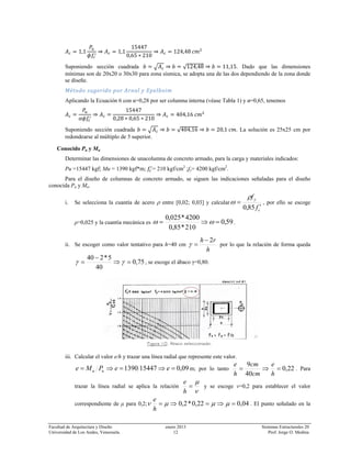 Facultad de Arquitectura y Diseño enero 2013 Sistemas Estructurales 20
Universidad de Los Andes, Venezuela. 12 Prof. Jorge O. Medina
1,1 1,1
15447
0,65 210
124,48
Suponiendo sección cuadrada √124,48 11,15. Dado que las dimensiones
mínimas son de 20x20 o 30x30 para zona sísmica, se adopta una de las dos dependiendo de la zona donde
se diseñe.
Método sugerido por Arnal y Epelboim 
Aplicando la Ecuación 6 con α=0,28 por ser columna interna (véase Tabla 1) y ø=0,65, tenemos
15447
0,28 0,65 210
404,16
Suponiendo sección cuadrada √404,16 20,1 . La solución es 25x25 cm por
redondearse al múltiplo de 5 superior.
Conocido Pu y Mu
Determinar las dimensiones de unacolumna de concreto armado, para la carga y materiales indicados:
Pu =15447 kgf; Mu = 1390 kgf*m; = 210 kgf/cm2
;fy= 4200 kgf/cm2
.
Para el diseño de columnas de concreto armado, se siguen las indicaciones señaladas para el diseño
conocida Pu y Mu.
i. Se selecciona la cuantía de acero ρ entre [0,02; 0,03] y calcular
c
y
f
f
′
=
85,0
ρ
ω , por ello se escoge
ρ=0,025 y la cuantía mecánica es 59,0
210*85,0
4200*025,0
=⇒= ωω .
ii. Se escoger como valor tentativo para h=40 cm
h
rh 2−
=γ por lo que la relación de forma queda
75,0
40
5*240
=⇒
−
= γγ , se escoge el ábaco γ=0,80.
Figura 10. Abaco seleccionado.
iii. Calcular el valor e/h y trazar una línea radial que represente este valor.
09,0154471390 =⇒=⇒= eePMe uu m; por lo tanto 22,0
40
9
=⇒=
h
e
cm
cm
h
e
. Para
trazar la línea radial se aplica la relación
ν
μ
=
h
e
y se escoge ν=0,2 para establecer el valor
correspondiente de μ para 0,2; 04,022,0*2,0 =⇒=⇒= μμμν
h
e
. El punto señalado en la
 
