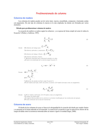 Facultad de Arquitectura y Diseño enero 2013 Sistemas Estructurales 20
Universidad de Los Andes, Venezuela. 4 Prof. Jorge O. Medina
Predimensionado de columna
Columna de madera
Las columnas de madera pueden ser de varios tipos: maciza, ensamblada, compuesta y laminadas unidas
con pegamento. De este tipo de columnas la maciza es la más empleada, las demás son formadas por varios
elementos.
Método para predimensionar columna de madera
La ecuación de análisis se realiza según los esfuerzos y se expresa de forma simple tal como lo indica la
Ecuación 3 (Parker y Ambrose, 1995).
1≤+
b
b
a
a
F
f
F
f
(3)
Donde fa≡ esfuerzo de trabajo axial, ;
Fa≡ esfuerzo admisible a compresión, pca cFF ∗
= ;
fb≡ esfuerzo de trabajo a flexión,
S
Mfb = ;
Fb≡ esfuerzo admisible a flexión.
F*
c ≡esfuerzo admisible para compresión paralela a la veta;
cp≡ factor de estabilidad de la columna según Ecuación 4.
nmmcp −−= 2
(4)
Donde:
c
FF
m ccE
2
1 ∗
+
= ;
c
FF
n ccE
∗
= ;
FcE≡esfuerzo de pandeo de Euler según Ecuación 5;
c≡ 0,8 madera aserrada; 0,85 secciones circulares; 0,9 madera laminada unida con pegamento;
( )2
dL
EK
F
e
cE
cE = (5)
Donde: KcE≡ 0,3 madera clasificada, 0,418 madera unida con pegamento;
E ≡ módulo de elasticidad;
Le≡ longitud efectiva (altura de la columna sin arriostrar modificada por las condiciones de apoyo);
d≡ menor dimensión de la sección transversal.
Columna de acero
El diseño de las columnas de acero se basa en la desigualdad de la ecuación del diseño por estados límites
y se presenta en la forma indicada en la Ecuación6. La esencia de la ecuación es que la suma de los efectos de las
cargas divididas entre la resistencia minorada debe ser menor o igual a la unidad (Segui, 2000).
A
Pfa =
 