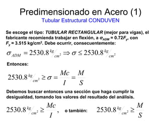 Predimensionado en Acero (1)
Tubular Estructural CONDUVEN
Se escoge el tipo: TUBULAR RECTANGULAR (mejor para vigas), el
fabricante recomienda trabajar en flexión, a σADM = 0.72Fy, con
Fy = 3.515 kg/cm2. Debe ocurrir, consecuentemente:
S
M
I
Mc
cm
kg
==≥ σ28.2530
22 8.25308.2530 cm
kg
cm
kg
ADM ≤⇒= σσ
Entonces:
Debemos buscar entonces una sección que haga cumplir la
desigualdad, tomando los valores del resultado del análisis.
,8.2530 2
I
Mc
cm
kg
≥
S
M
cm
kg
≥28.2530o también:
 