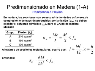 Predimensionado en Madera (1-A)
Resistencia a Flexión
En madera, las secciones son se escuadría donde los esfuerzos de
compresión o de tracción producidos por la flexión (σm ) no deben
exceder el esfuerzo admisible (fm ), para el Grupo de madera
utilizado
Al tratarse de secciones rectangulares, ocurre que:
mm f
bh
M
<= 2
6
σ
mm f
S
M
I
Mc
<==σ
Grupo Flexión (fm)
A 210 kg/cm2
B 150 kg/cm2
C 100 kg/cm2
2
,
12
3
h
c
bh
I ==
Entonces:
 