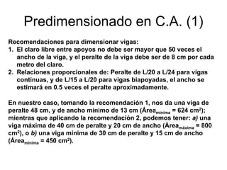 Predimensionado en C.A. (1)
Recomendaciones para dimensionar vigas:
1. El claro libre entre apoyos no debe ser mayor que 50 veces el
ancho de la viga, y el peralte de la viga debe ser de 8 cm por cada
metro del claro.
2. Relaciones proporcionales de: Peralte de L/20 a L/24 para vigas
continuas, y de L/15 a L/20 para vigas biapoyadas, el ancho se
estimará en 0.5 veces el peralte aproximadamente.
En nuestro caso, tomando la recomendación 1, nos da una viga de
peralte 48 cm, y de ancho mínimo de 13 cm (Áreamínima = 624 cm2);
mientras que aplicando la recomendación 2, podemos tener: a) una
viga máxima de 40 cm de peralte y 20 cm de ancho (Áreamáxima = 800
cm2), o b) una viga mínima de 30 cm de peralte y 15 cm de ancho
(Áreamínima = 450 cm2).
 
