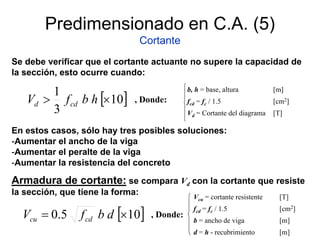 Predimensionado en C.A. (5)
Cortante
Se debe verificar que el cortante actuante no supere la capacidad de
la sección, esto ocurre cuando:
[ ]10
3
1
×> hbfV cdd
b, h = base, altura [m]
fcd = fc / 1.5 [cm2]
Vd = Cortante del diagrama [T]
, Donde:
En estos casos, sólo hay tres posibles soluciones:
-Aumentar el ancho de la viga
-Aumentar el peralte de la viga
-Aumentar la resistencia del concreto
Armadura de cortante: se compara Vd con la cortante que resiste
la sección, que tiene la forma:
[ ]105.0 ×= dbfV cdcu
, Donde:
Vcu = cortante resistente [T]
fcd = fc / 1.5 [cm2]
b = ancho de viga [m]
d = h - recubrimiento [m]
 