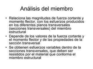 Análisis del miembro
• Relaciona las magnitudes de fuerza cortante y
momento flector, con los esfuerzos producidos
en los diferentes planos transversales
(secciones transversales) del miembro
estructural
• Depende de los valores de la fuerza cortante y
el momento flector y de las propiedades de la
sección transversal
• Se obtienen esfuerzos variables dentro de la
secciones transversales, que deben ser
resistidos por el material que conforma el
miembro estructural
 