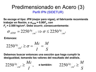 Predimensionado en Acero (3)
Perfil IPN (SIDETUR)
Se escoge el tipo: IPN (mejor para vigas), el fabricante recomienda
trabajar en flexión, a σADM = 0.90Fy, con
Fy = 2.500 kg/cm2. Debe ocurrir, consecuentemente:
S
M
I
Mc
cm
kg
==≥ σ22250
22 22502250 cm
kg
cm
kg
ADM ≤⇒= σσ
Entonces:
Debemos buscar entonces una sección que haga cumplir la
desigualdad, tomando los valores del resultado del análisis.
,2250 2
I
Mc
cm
kg
≥
S
M
cm
kg
≥22250o también:
 