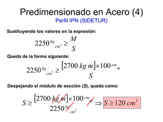 Predimensionado en Acero (4)
Perfil IPN (SIDETUR)
S
M
cm
kg
≥22250
Sustituyendo los valores en la expresión:
[ ]
S
mkg m
cm
cm
kg 1002700
2250 2
×
≥
Queda de la forma siguiente:
Despejando el módulo de sección (S), queda como:
[ ] 3
120
2250
1002700
2
cmS
mkg
S
cm
kg
m
cm
≥⇒
×
≥
 