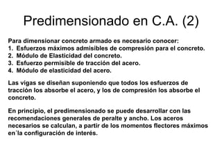 Predimensionado en C.A. (2)
Para dimensionar concreto armado es necesario conocer:
1. Esfuerzos máximos admisibles de compresión para el concreto.
2. Módulo de Elasticidad del concreto.
3. Esfuerzo permisible de tracción del acero.
4. Módulo de elasticidad del acero.
Las vigas se diseñan suponiendo que todos los esfuerzos de
tracción los absorbe el acero, y los de compresión los absorbe el
concreto.
En principio, el predimensionado se puede desarrollar con las
recomendaciones generales de peralte y ancho. Los aceros
necesarios se calculan, a partir de los momentos flectores máximos
en´la configuración de interés.
 