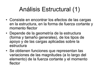 Análisis Estructural (1)
• Consiste en encontrar los efectos de las cargas
en la estructura, en la forma de fuerza cortante y
momento flector
• Depende de la geometría de la estructura
(forma y tamaño generales), de los tipos de
apoyo y de las cargas aplicadas sobre la
estructura
• Se obtienen funciones que representan las
variaciones de las magnitudes (a lo largo del
elemento) de la fuerza cortante y el momento
flector
 