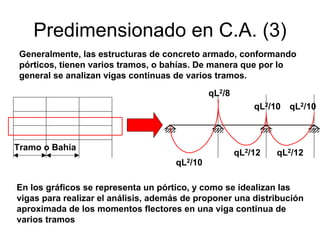 Predimensionado en C.A. (3)
En los gráficos se representa un pórtico, y como se idealizan las
vigas para realizar el análisis, además de proponer una distribución
aproximada de los momentos flectores en una viga continua de
varios tramos
Generalmente, las estructuras de concreto armado, conformando
pórticos, tienen varios tramos, o bahías. De manera que por lo
general se analizan vigas continuas de varios tramos.
qL2/10
qL2/8
qL2/10
qL2/12 qL2/12
qL2/10
Tramo o Bahía
 