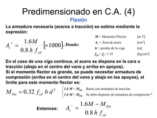 Predimensionado en C.A. (4)
Flexión
La armadura necesaria (aceros a tracción) se estima mediante la
expresión:
[ ]1000
8.0
6.1
×=
+
yd
s
fh
M
A
M = Momento Flector [m T]
As = Área de acero [cm2]
h = peralte de la viga [m]
fyd = fy / 1.15 [kg/cm2]
, Donde:
En el caso de una viga continua, el acero se dispone en la cara a
tracción (abajo en el centro del vano y arriba en apoyos).
Si el momento flector es grande, se puede necesitar armadura de
compresión (arriba en el centro del vano y abajo en los apoyos), el
límite para este momento flector es:
2
32.0 dbfM cdlím =
1.6 M < Mlím Basta con armadura de tracción
1.6 M > Mlím Se debe disponer de armadura de compresión *
yd
lím
s
fh
MM
A
8.0
6.1 −
=
−
Entonces:
 