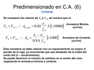 Predimensionado en C.A. (6)
Cortante
Se comparan los valores de Vd y Vcu, de manera que si:
[ ]1000002.0, , ×=∴< b
f
f
AVV
yd
cd
míncud α
Esta armadura se debe colocar con un espaciamiento no mayor al
peralte de la viga, se recomienda que sea alrededor de la mitad del
canto útil (h – recubrimiento).
Se puede disminuir el número de estribos en el centro del vano
respetando la armadura mínima a cortante.
[ ]1000
8.0
, ×
−
=∴>
yd
cud
cud
fh
VV
AVV α
Armadura Mínima
(cm2/m)
Armadura de Cortante
(cm2/m)
 