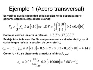 Ejemplo 1 (Acero transversal)
[ ] [ ]104.02.0
5.1
210
3
1
8.110
3
1
×⎟
⎠
⎞
⎜
⎝
⎛
>⇒×> ThbfV cdd
Se verifica que la capacidad de la sección no es superada por el
cortante actuante, esto ocurre cuando:
Como se verifica incierta la relación: TT 333.378.1 >
Se deja intacta la sección. Se compara entonces el valor de Vd con el
cortante que resiste la sección de concreto Vcu.
[ ] [ ] TdbfV cdcu 14.41035.02.05.0105.0 5.1
210 =×××=×=
Como Vd < Vcu se dispone de armadura mínima Aα,mín:
[ ] m
cmA
2
683.2100002.002.0
15.1
2400
5.1
210
=×=α
 