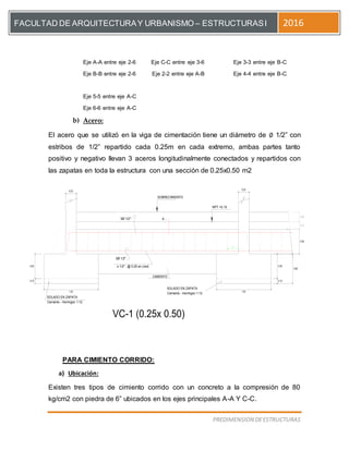 [Escriba el título del documento]
PREDIMENSION DEESTRUCTURAS
FACULTAD DE ARQUITECTURAY URBANISMO – ESTRUCTURASI 2016
Eje A-A entre eje 2-6 Eje C-C entre eje 3-6 Eje 3-3 entre eje B-C
Eje B-B entre eje 2-6 Eje 2-2 entre eje A-B Eje 4-4 entre eje B-C
Eje 5-5 entre eje A-C
Eje 6-6 entre eje A-C
b) Acero:
El acero que se utilizó en la viga de cimentación tiene un diámetro de ∅ 1/2” con
estribos de 1/2” repartido cada 0.25m en cada extremo, ambas partes tanto
positivo y negativo llevan 3 aceros longitudinalmente conectados y repartidos con
las zapatas en toda la estructura con una sección de 0.25x0.50 m2
0.20
0.50
0.15
NPT +0.15
VC-1 (0.25x 0.50)
Cemento - Hormigon 1:12
SOLADO EN ZAPATA
0.10
0.50
1.20
A
SOLADO EN ZAPATA
Cemento - Hormigon 1:12
s 1/2" : @ 0.25 en c/ext.
3Ø 1/2"
3Ø 1/2"
0.10
0.50
1.20
0.25
SOBRECIMIENTO
0.25
0.60
CIMIENTO
0.50
PARA CIMIENTO CORRIDO:
a) Ubicación:
Existen tres tipos de cimiento corrido con un concreto a la compresión de 80
kg/cm2 con piedra de 6” ubicados en los ejes principales A-A Y C-C.
 