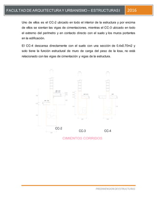 [Escriba el título del documento]
PREDIMENSION DEESTRUCTURAS
FACULTAD DE ARQUITECTURAY URBANISMO – ESTRUCTURASI 2016
Uno de ellos es el CC-2 ubicado en todo el interior de la estructura y por encima
de ellos se sientan las vigas de cimentaciones, mientras el CC-3 ubicado en todo
el extremo del perímetro y en contacto directo con el suelo y los muros portantes
en la edificación.
El CC-4 descansa directamente con el suelo con una sección de 0.4x0.70m2 y
solo tiene la función estructural de muro de carga del peso de la losa, no está
relacionado con las vigas de cimentación y vigas de la estructura.
0.40
0.50
0.90
0.40
CC-4
CC-2
CC-3
0.10
NFP + 0.10
0.150.15
NFP +0.10
0.10
0.10
0.10
0.70
NFP
0.70
NFP - 0.55
0.90
0.65
0.10
0.05
NPT + 0.15
 